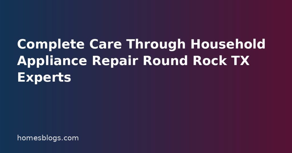 Complete Care Through Household Appliance Repair Round Rock TX Experts